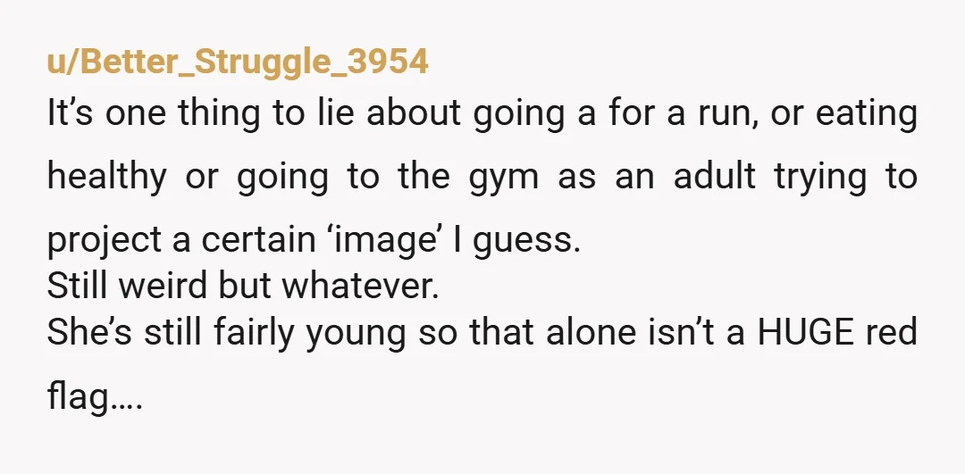u/Better_Struggle_3954 It’s one thing to lie about going a for a run, or eating healthy or going to the gym as an adult trying to project a certain ‘image’ I...