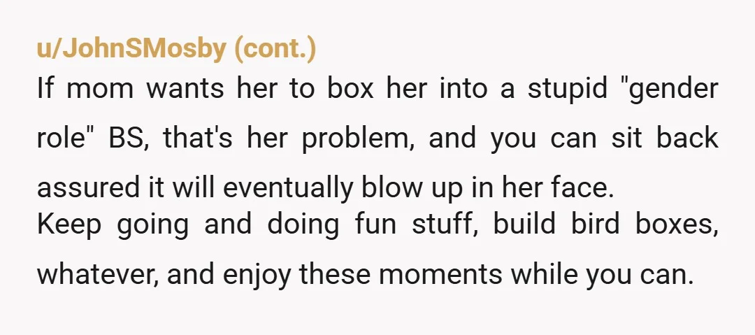 u/pixyfire These are all normal adult tasks for all human beings. They're not gendered. Knowing how to change a tire could save her life one day. Knowing how to do...