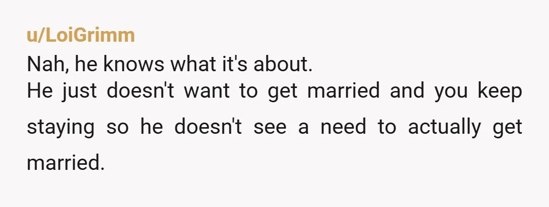 u/LoiGrimm
Nah, he knows what it's about.
He just doesn't want to get married and you keep staying so he doesn't see a need to actually get married.