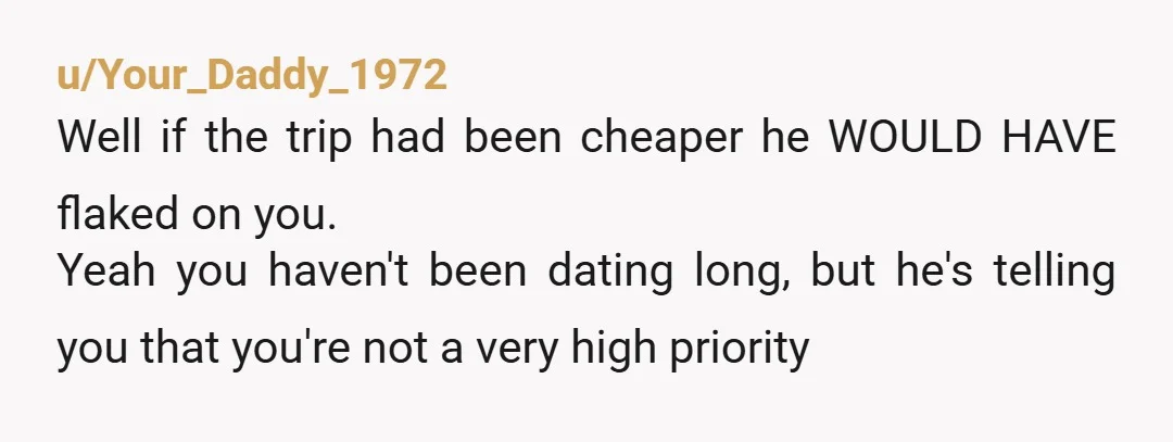 u/Your_Daddy_1972 Well if the trip had been cheaper he WOULD HAVE flaked on you. Yeah you haven't been dating long, but he's telling you that you're not a very high...