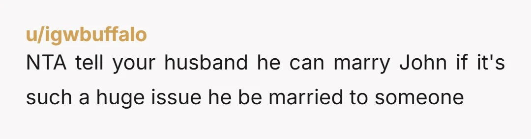 u/igwbuffalo NTA tell your husband he can marry John if it's such a huge issue he be married to someone