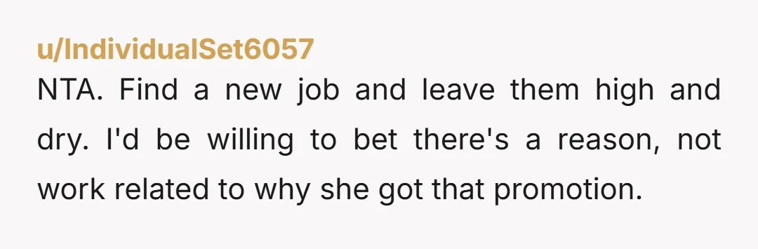 u/IndividualSet6057 NTA. Find a new job and leave them high and dry. I'd be willing to bet there's a reason, not work related to why she got that promotion.