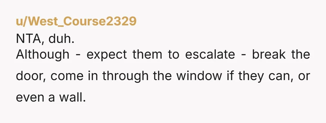 u/West_Course2329 NTA, duh. Although - expect them to escalate - break the door, come in through the window if they can, or even a wall.
