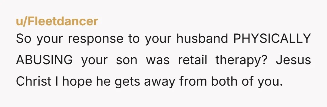 u/Fleetdancer So your response to your husband PHYSICALLY ABUSING your son was retail therapy? Jesus Christ I hope he gets away from both of you.