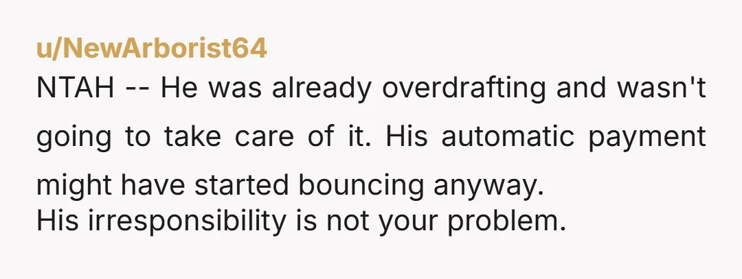 u/NewArborist64 NTAH -- He was already overdrafting and wasn't going to take care of it. His automatic payment might have started bouncing anyway. His irresponsibility is not your problem.