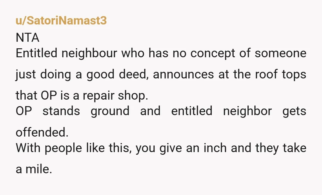 u/SatoriNamast3 NTA Entitled neighbour who has no concept of someone just doing a good deed, announces at the roof tops that OP is a repair shop.  OP stands ground and...