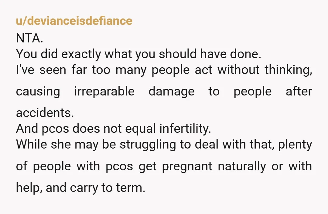 u/devianceisdefiance NTA. You did exactly what you should have done. I've seen far too many people act without thinking, causing irreparable damage to people after accidents. And pcos does not...