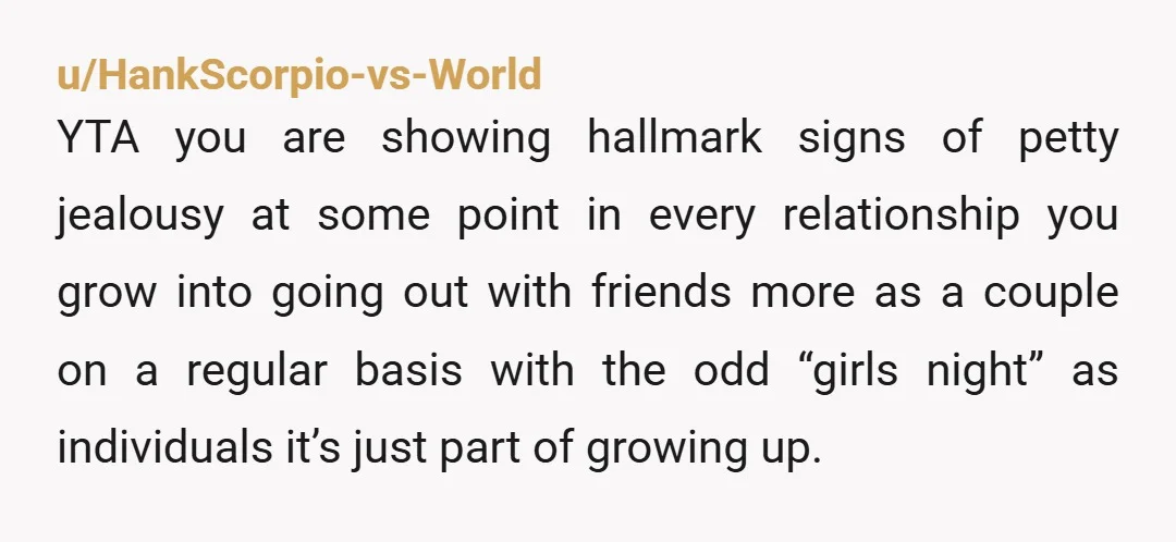 u/HankScorpio-vs-World YTA you are showing hallmark signs of petty jealousy at some point in every relationship you grow into going out with friends more as a couple on a regular...