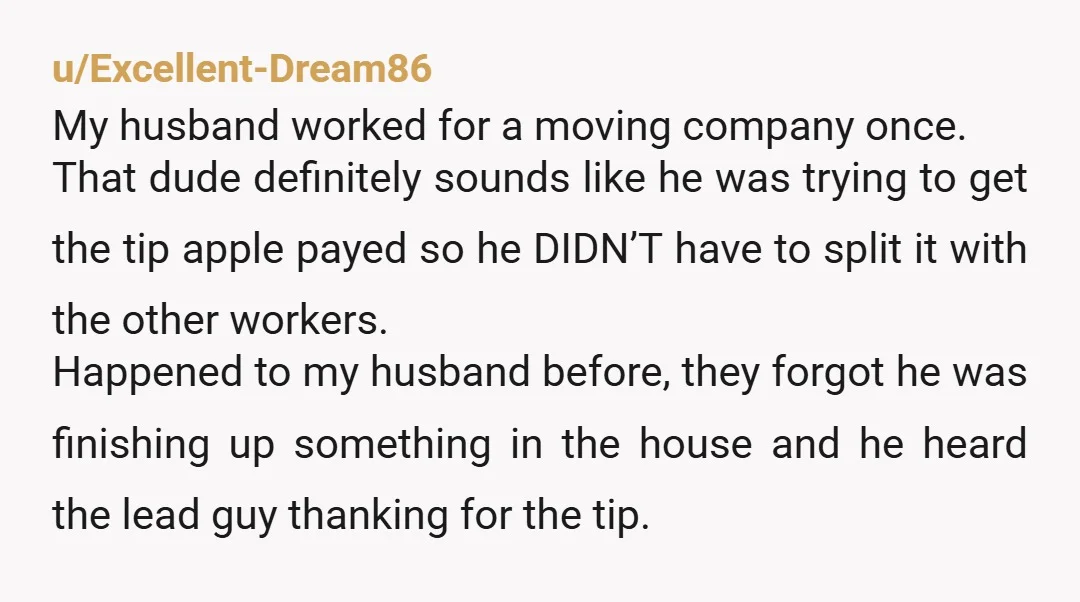 u/Excellent-Dream86 My husband worked for a moving company once. That dude definitely sounds like he was trying to get the tip apple payed so he DIDN’T have to split it...