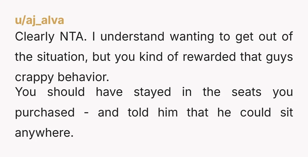 u/aj_alva Clearly NTA. I understand wanting to get out of the situation, but you kind of rewarded that guys crappy behavior. You should have stayed in the seats you purchased...
