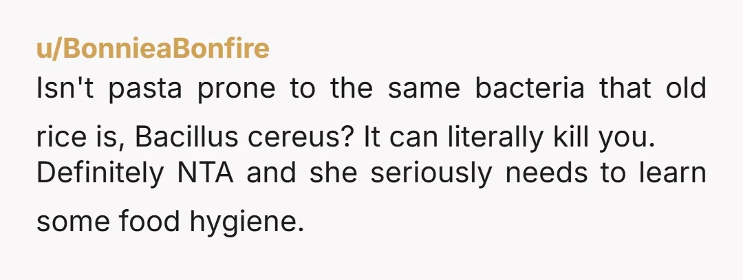 u/OutlandishnessNo9868 NTA - spaghetti keeps at maximum of 5 days before it starts turning. She was feeding you spoiled food essentially. If it were fine and had the same ingredients...