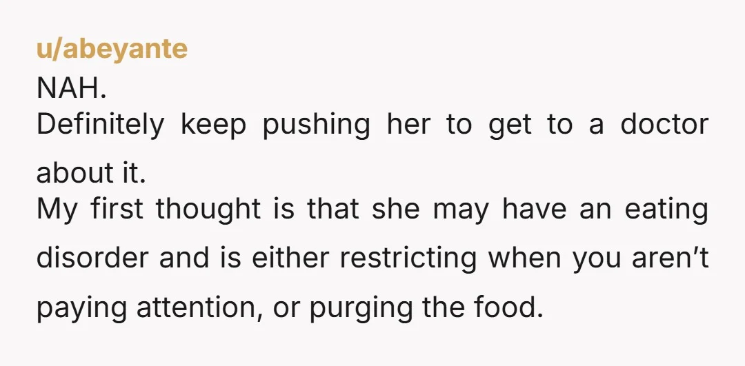 u/abeyante NAH. Definitely keep pushing her to get to a doctor about it. My first thought is that she may have an eating disorder and is either restricting when you...