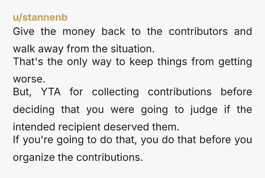 u/stannenb Give the money back to the contributors and walk away from the situation. That's the only way to keep things from getting worse. But, YTA for collecting contributions before...