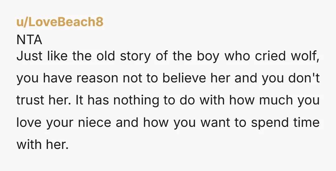 u/LoveBeach8 NTA Just like the old story of the boy who cried wolf, you have reason not to believe her and you don't trust her. It has nothing to do...