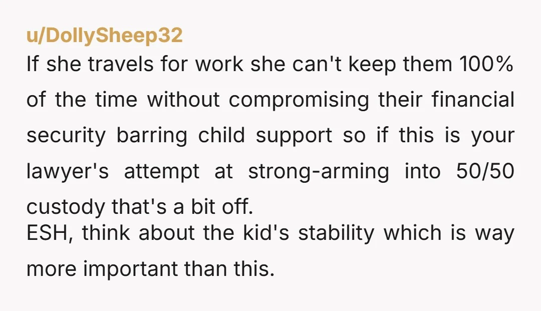 u/DollySheep32 If she travels for work she can't keep them 100% of the time without compromising their financial security barring child support so if this is your lawyer's attempt at...