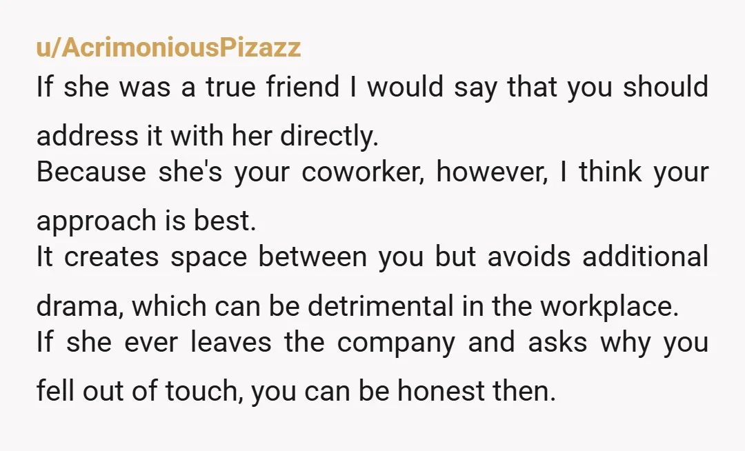 u/AcrimoniousPizazz If she was a true friend I would say that you should address it with her directly. Because she's your coworker, however, I think your approach is best. It...