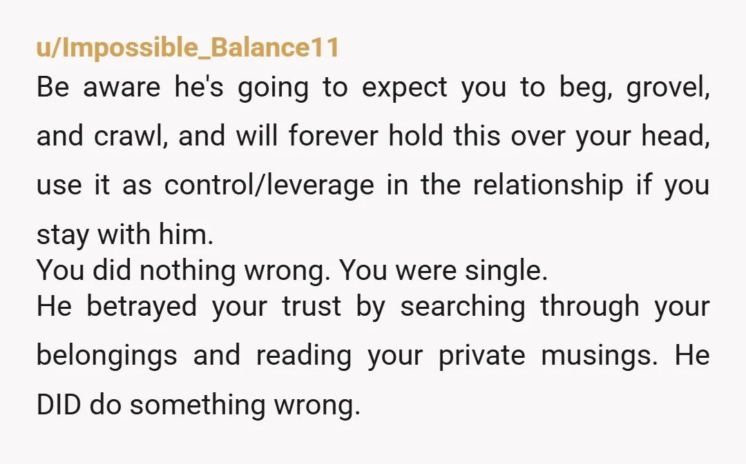 u/Impossible_Balance11 Be aware he's going to expect you to beg, grovel, and crawl, and will forever hold this over your head, use it as control/leverage in the relationship if you...