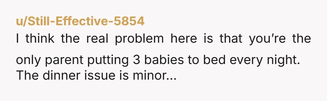 u/Still-Effective-5854 I think the real problem here is that you’re the only parent putting 3 babies to bed every night. The dinner issue is minor…