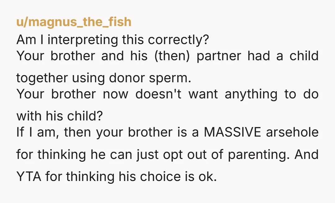 u/magnus_the_fish Am I interpreting this correctly? Your brother and his (then) partner had a child together using donor sperm. Your brother now doesn't want anything to do with his child?...