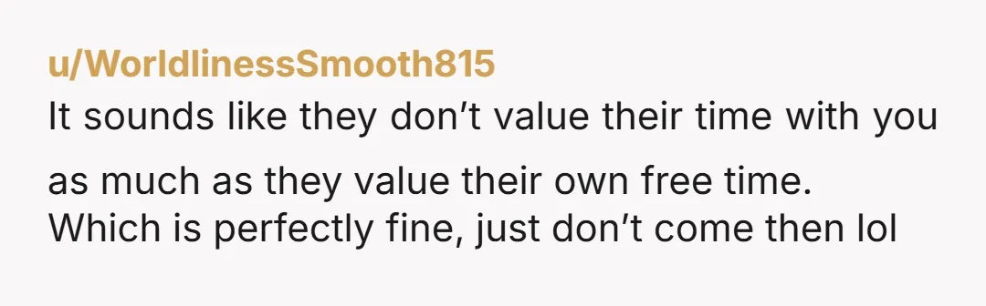 u/WorldlinessSmooth815 It sounds like they don’t value their time with you as much as they value their own free time. Which is perfectly fine, just don’t come then lol