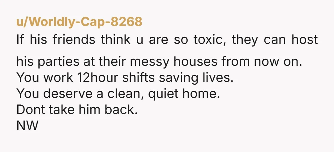 u/Worldly-Cap-8268 If his friends think u are so toxic, they can host his parties at their messy houses from now on. You work 12hour shifts saving lives. You deserve a...