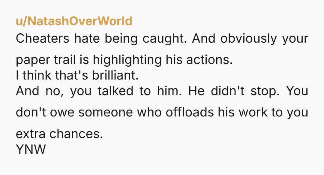 u/NatashOverWorld Cheaters hate being caught. And obviously your paper trail is highlighting his actions. I think that's brilliant. And no, you talked to him. He didn't stop. You don't owe...