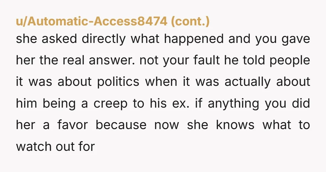 u/DragonScrivner If you were honestly bothered enough by the way your friend treated his ex-girlfriend to drop him, you shouldn't feel bad about anything. The new girlfriend asked you a...