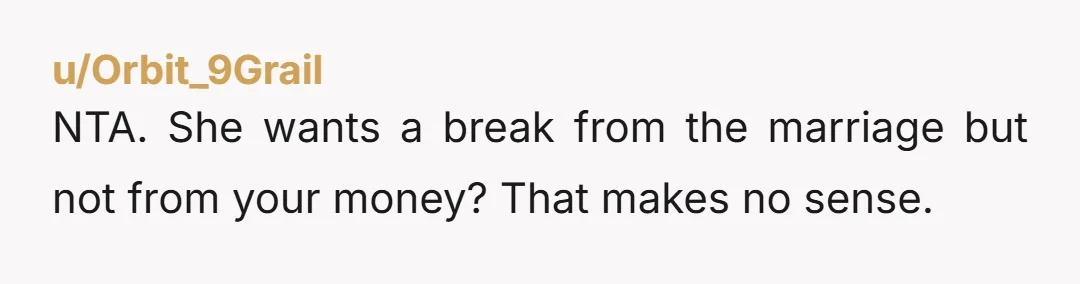 u/Orbit_9Grail NTA. She wants a break from the marriage but not from your money? That makes no sense.