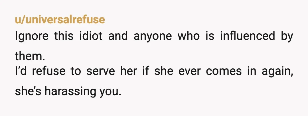 u/universalrefuse
Ignore this idiot and anyone who is influenced by them.
I’d refuse to serve her if she ever comes in again, she’s harassing you.
