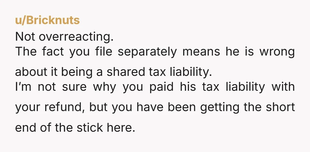 u/Bricknuts Not overreacting. The fact you file separately means he is wrong about it being a shared tax liability. I’m not sure why you paid his tax liability with your...