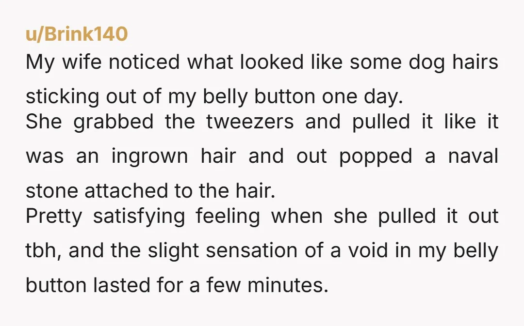 u/Brink140 My wife noticed what looked like some dog hairs sticking out of my belly button one day. She grabbed the tweezers and pulled it like it was an ingrown...