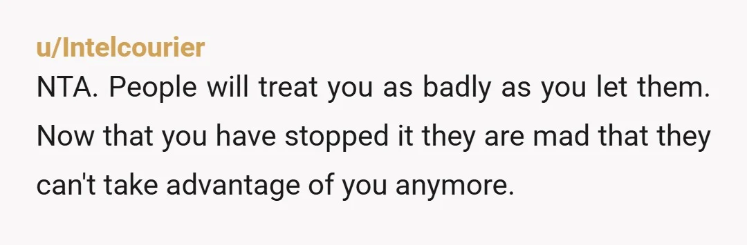 u/Intelcourier
NTA. People will treat you as badly as you let them. Now that you have stopped it they are mad that they can't take advantage of you anymore.