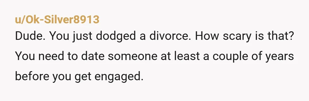 u/Ok-Silver8913 Dude. You just dodged a divorce. How scary is that? You need to date someone at least a couple of years before you get engaged.