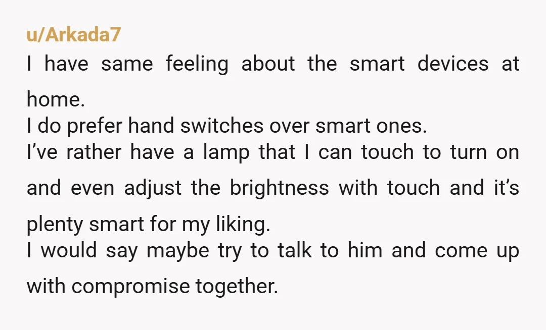 u/Arkada7 I have same feeling about the smart devices at home. I do prefer hand switches over smart ones. I’ve rather have a lamp that I can touch to turn...