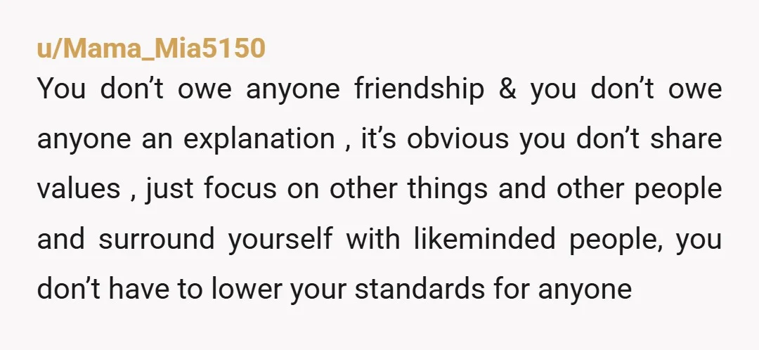 u/Mama_Mia5150 You don’t owe anyone friendship & you don’t owe anyone an explanation , it’s obvious you don’t share values , just focus on other things and other people and...