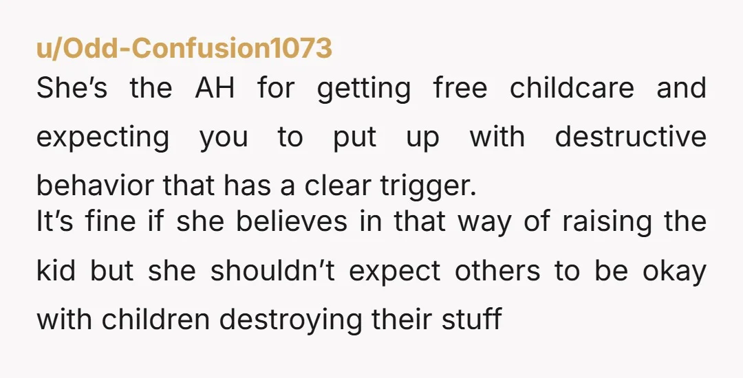 u/Odd-Confusion1073 She’s the AH for getting free childcare and expecting you to put up with destructive behavior that has a clear trigger. It’s fine if she believes in that way...