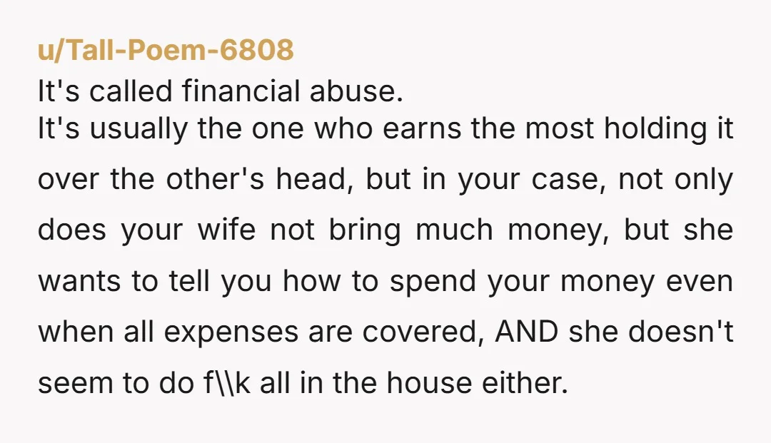 u/Tall-Poem-6808 It's called financial abuse. It's usually the one who earns the most holding it over the other's head, but in your case, not only does your wife not bring...