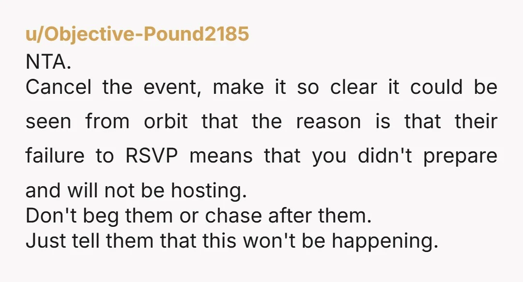 u/Objective-Pound2185 NTA. Cancel the event, make it so clear it could be seen from orbit that the reason is that their failure to RSVP means that you didn't prepare and...
