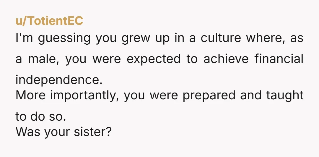 u/TotientEC I'm guessing you grew up in a culture where, as a male, you were expected to achieve financial independence. More importantly, you were prepared and taught to do so....
