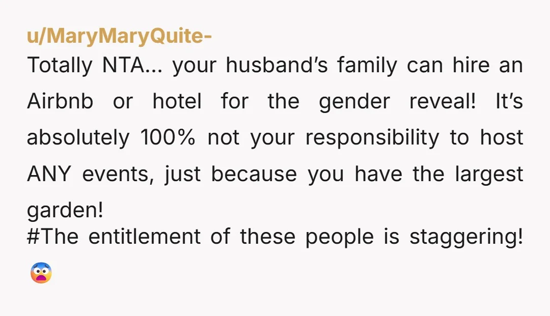 u/MaryMaryQuite- Totally NTA… your husband’s family can hire an Airbnb or hotel for the gender reveal! It’s absolutely 100% not your responsibility to host ANY events, just because you have...