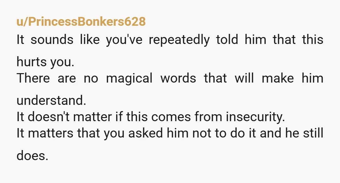 u/secondsacct just be open with him about it. theres a chance hes saying it whenever it pops into his head based on insecurity and that’s something he needs to work...