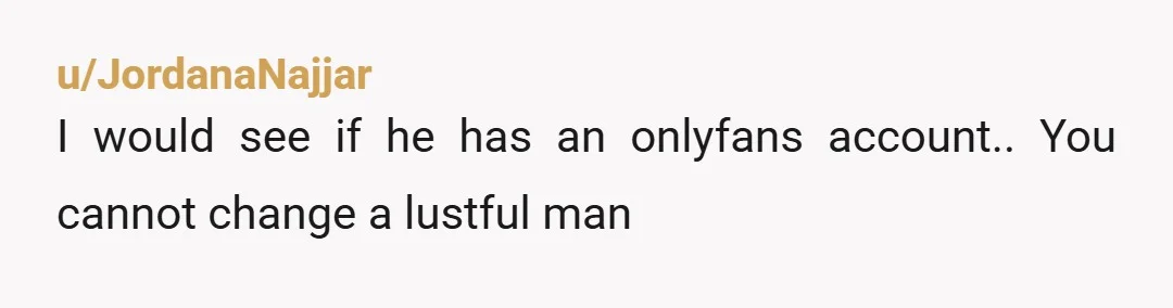u/JordanaNajjar
I would see if he has an onlyfans account.. You cannot change a lustful man
