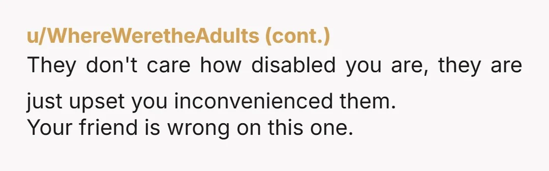 u/tsplantdaddy NTA, unfortunately people with disabilities are frequently questioned as to whether they are disabled "enough" to utilize certain supports. It's ableist and I'm sorry you had to explain yourself...