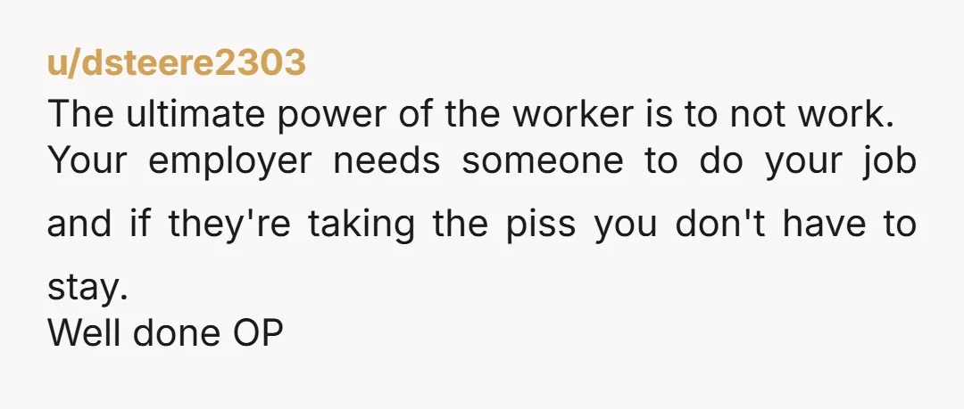 u/dsteere2303 The ultimate power of the worker is to not work. Your employer needs someone to do your job and if they're taking the piss you don't have to stay....
