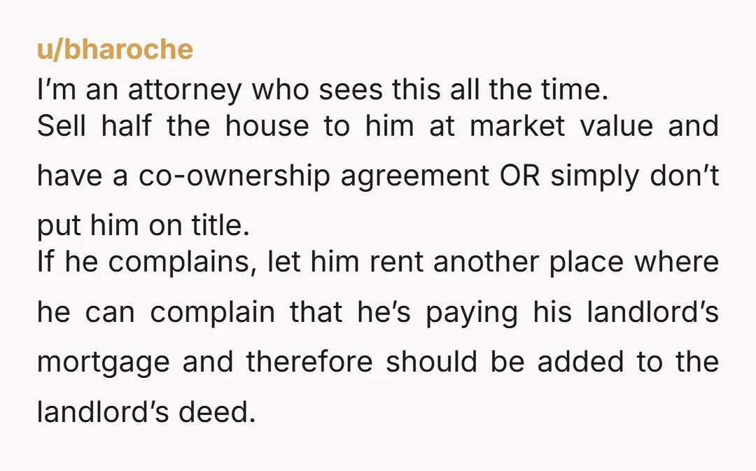 u/bharoche I’m an attorney who sees this all the time. Sell half the house to him at market value and have a co-ownership agreement OR simply don’t put him on...