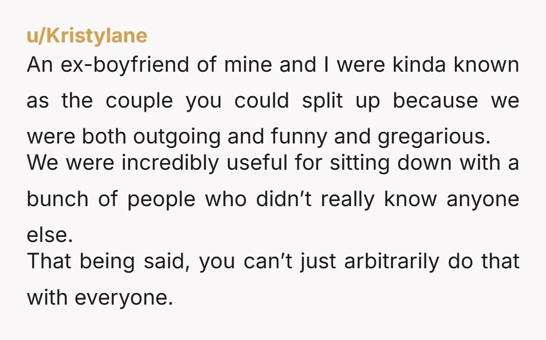 u/Thequiet01 Strictly speaking back in the day at dinner parties and whatnot, couples often were mixed up because part of the point of hosting an event was to facilitate people...
