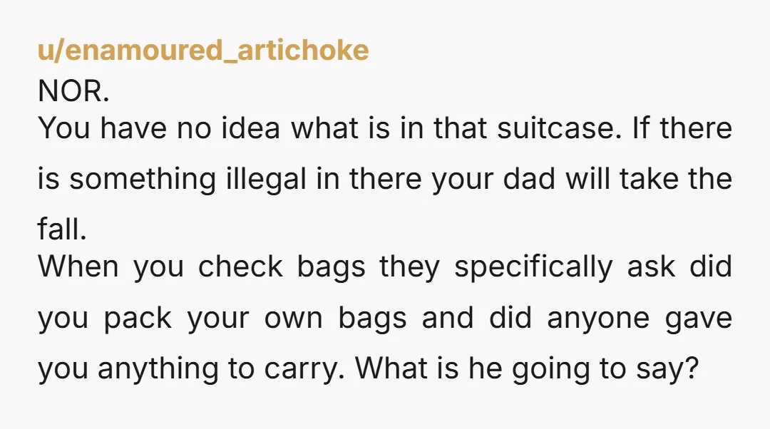 u/enamoured_artichoke NOR. You have no idea what is in that suitcase. If there is something illegal in there your dad will take the fall. When you check bags they specifically...