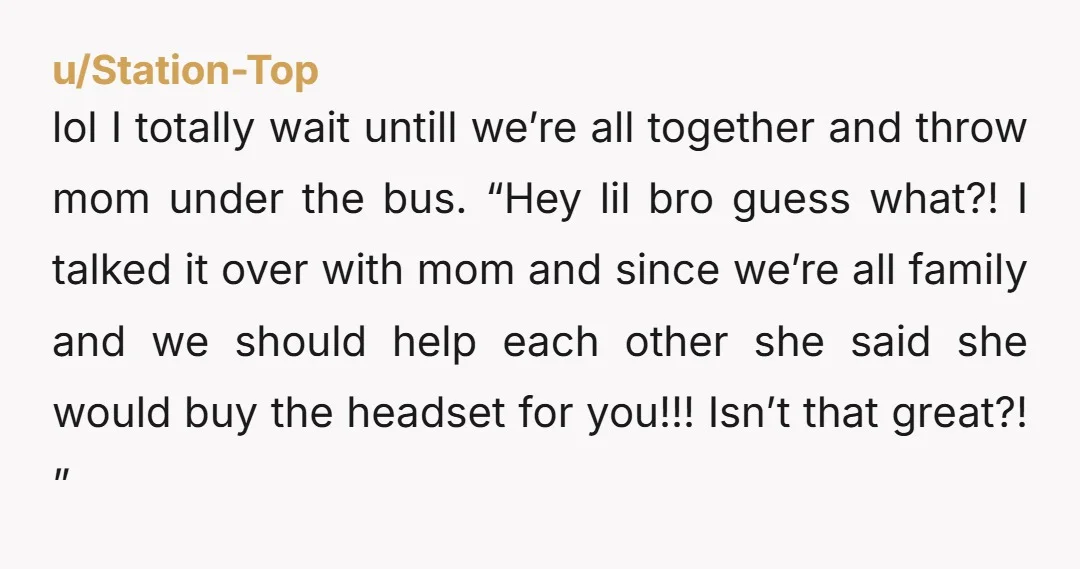 u/Station-Top lol I totally wait untill we’re all together and throw mom under the bus. “Hey lil bro guess what?! I talked it over with mom and since we’re all...