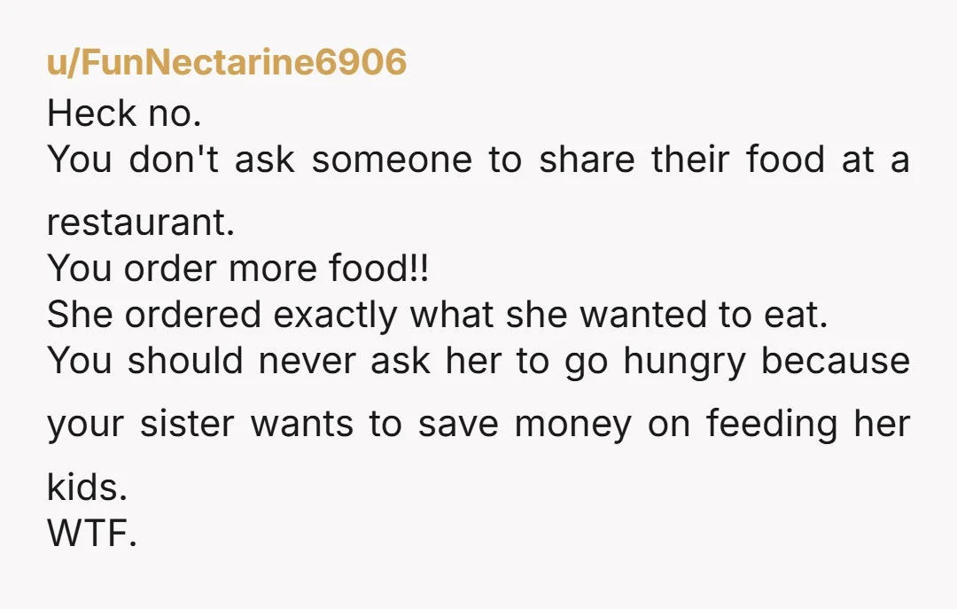 u/Jerseygirl2468 Why didn't your sister order anything for her kids? Even if they ate something before going, she had to know they'd look at everyone else eating and want something....