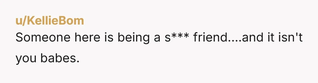 u/KellieBom
Someone here is being a s*** friend....and it isn't you babes.